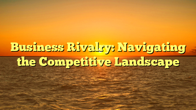Business Rivalry: Navigating the Competitive Landscape