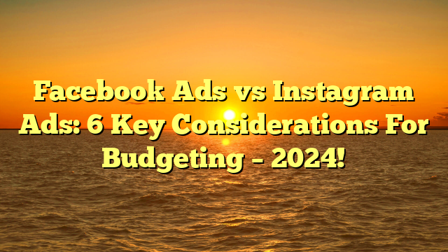Facebook Ads vs Instagram Ads: 6 Key Considerations For Budgeting – 2024!