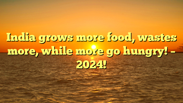 India grows more food, wastes more, while more go hungry! – 2024!